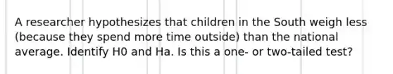 A researcher hypothesizes that children in the South weigh less (because they spend more time outside) than the national average. Identify H0 and Ha. Is this a one- or two-tailed test?