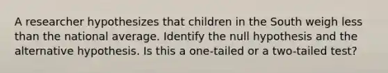 A researcher hypothesizes that children in the South weigh less than the national average. Identify the null hypothesis and the alternative hypothesis. Is this a one-tailed or a two-tailed test?