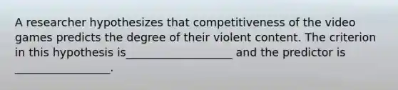 A researcher hypothesizes that competitiveness of the video games predicts the degree of their violent content. The criterion in this hypothesis is___________________ and the predictor is _________________.