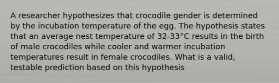 A researcher hypothesizes that crocodile gender is determined by the incubation temperature of the egg. The hypothesis states that an average nest temperature of 32-33°C results in the birth of male crocodiles while cooler and warmer incubation temperatures result in female crocodiles. What is a valid, testable prediction based on this hypothesis