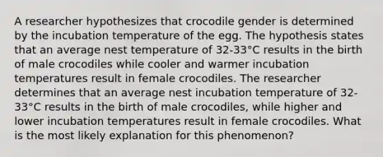 A researcher hypothesizes that crocodile gender is determined by the incubation temperature of the egg. The hypothesis states that an average nest temperature of 32-33°C results in the birth of male crocodiles while cooler and warmer incubation temperatures result in female crocodiles. The researcher determines that an average nest incubation temperature of 32-33°C results in the birth of male crocodiles, while higher and lower incubation temperatures result in female crocodiles. What is the most likely explanation for this phenomenon?