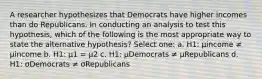 A researcher hypothesizes that Democrats have higher incomes than do Republicans. In conducting an analysis to test this hypothesis, which of the following is the most appropriate way to state the alternative hypothesis? Select one: a. H1: μincome ≠ μincome b. H1: μ1 = μ2 c. H1: μDemocrats ≠ μRepublicans d. H1: σDemocrats ≠ σRepublicans