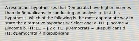 A researcher hypothesizes that Democrats have higher incomes than do Republicans. In conducting an analysis to test this hypothesis, which of the following is the most appropriate way to state the alternative hypothesis? Select one: a. H1: μincome ≠ μincome b. H1: μ1 = μ2 c. H1: μDemocrats ≠ μRepublicans d. H1: σDemocrats ≠ σRepublicans