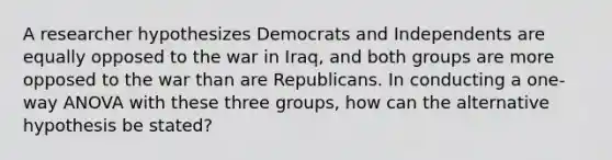 A researcher hypothesizes Democrats and Independents are equally opposed to the war in Iraq, and both groups are more opposed to the war than are Republicans. In conducting a one-way ANOVA with these three groups, how can the alternative hypothesis be stated?