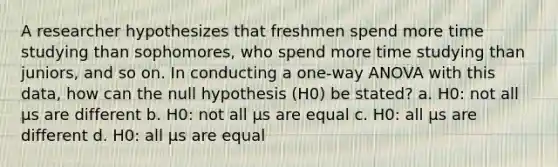 A researcher hypothesizes that freshmen spend more time studying than sophomores, who spend more time studying than juniors, and so on. In conducting a one-way ANOVA with this data, how can the null hypothesis (H0) be stated? a. H0: not all μs are different b. H0: not all μs are equal c. H0: all μs are different d. H0: all μs are equal