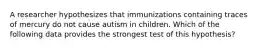 A researcher hypothesizes that immunizations containing traces of mercury do not cause autism in children. Which of the following data provides the strongest test of this hypothesis?