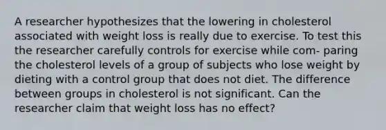 A researcher hypothesizes that the lowering in cholesterol associated with weight loss is really due to exercise. To test this the researcher carefully controls for exercise while com- paring the cholesterol levels of a group of subjects who lose weight by dieting with a control group that does not diet. The difference between groups in cholesterol is not significant. Can the researcher claim that weight loss has no effect?