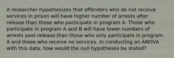 A researcher hypothesizes that offenders who do not receive services in prison will have higher number of arrests after release than those who participate in program A. Those who participate in program A and B will have lower numbers of arrests post-release than those who only participate in program A and those who receive no services. In conducting an ANOVA with this data, how would the null hypotheses be stated?