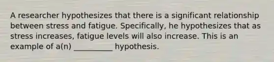 A researcher hypothesizes that there is a significant relationship between stress and fatigue. Specifically, he hypothesizes that as stress increases, fatigue levels will also increase. This is an example of a(n) __________ hypothesis.