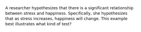 A researcher hypothesizes that there is a significant relationship between stress and happiness. Specifically, she hypothesizes that as stress increases, happiness will change. This example best illustrates what kind of test?