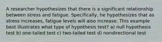 A researcher hypothesizes that there is a significant relationship between stress and fatigue. Specifically, he hypothesizes that as stress increases, fatigue levels will also increase. This example best illustrates what type of hypothesis test? a) null hypothesis test b) one-tailed test c) two-tailed test d) nondirectional test