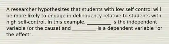 A researcher hypothesizes that students with low self-control will be more likely to engage in delinquency relative to students with high self-control. In this example, __________ is the independent variable (or the cause) and __________ is a dependent variable "or the effect".