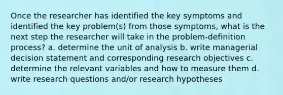 Once the researcher has identified the key symptoms and identified the key problem(s) from those symptoms, what is the next step the researcher will take in the problem-definition process? a. determine the unit of analysis b. write managerial decision statement and corresponding research objectives c. determine the relevant variables and how to measure them d. write research questions and/or research hypotheses