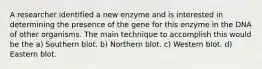 A researcher identified a new enzyme and is interested in determining the presence of the gene for this enzyme in the DNA of other organisms. The main technique to accomplish this would be the a) Southern blot. b) Northern blot. c) Western blot. d) Eastern blot.