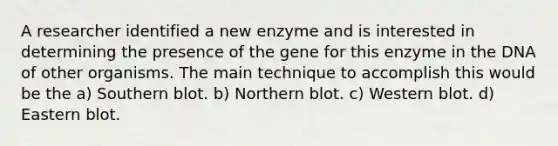 A researcher identified a new enzyme and is interested in determining the presence of the gene for this enzyme in the DNA of other organisms. The main technique to accomplish this would be the a) Southern blot. b) Northern blot. c) Western blot. d) Eastern blot.