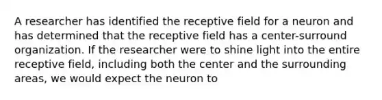 A researcher has identified the receptive field for a neuron and has determined that the receptive field has a center-surround organization. If the researcher were to shine light into the entire receptive field, including both the center and the surrounding areas, we would expect the neuron to