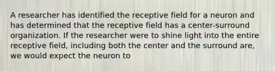 A researcher has identified the receptive field for a neuron and has determined that the receptive field has a center-surround organization. If the researcher were to shine light into the entire receptive field, including both the center and the surround are, we would expect the neuron to