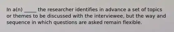 In a(n) _____ the researcher identifies in advance a set of topics or themes to be discussed with the interviewee, but the way and sequence in which questions are asked remain flexible.