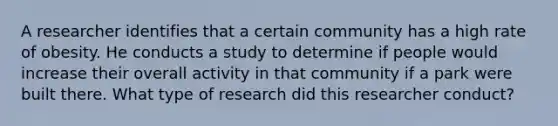 A researcher identifies that a certain community has a high rate of obesity. He conducts a study to determine if people would increase their overall activity in that community if a park were built there. What type of research did this researcher conduct?