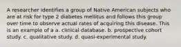 A researcher identifies a group of Native American subjects who are at risk for type 2 diabetes mellitus and follows this group over time to observe actual rates of acquiring this disease. This is an example of a a. clinical database. b. prospective cohort study. c. qualitative study. d. quasi-experimental study.