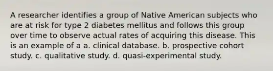 A researcher identifies a group of Native American subjects who are at risk for type 2 diabetes mellitus and follows this group over time to observe actual rates of acquiring this disease. This is an example of a a. clinical database. b. prospective cohort study. c. qualitative study. d. quasi-experimental study.