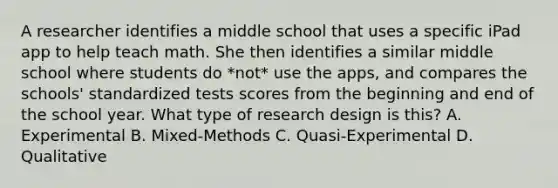 A researcher identifies a middle school that uses a specific iPad app to help teach math. She then identifies a similar middle school where students do *not* use the apps, and compares the schools' standardized tests scores from the beginning and end of the school year. What type of research design is this? A. Experimental B. Mixed-Methods C. Quasi-Experimental D. Qualitative