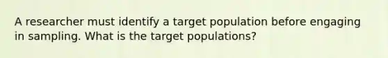 A researcher must identify a target population before engaging in sampling. What is the target populations?