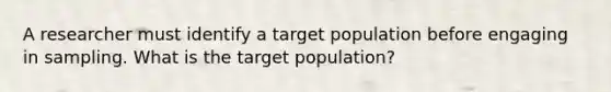 A researcher must identify a target population before engaging in sampling. What is the target population?