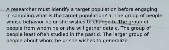 A researcher must identify a target population before engaging in sampling.what is the target population? a. The group of people whose behavior he or she wishes to change b. The group of people from whom he or she will gather data c. The group of people least often studied in the past d. The larger group of people about whom he or she wishes to generalize