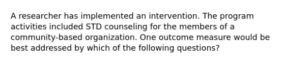 A researcher has implemented an intervention. The program activities included STD counseling for the members of a community-based organization. One outcome measure would be best addressed by which of the following questions?