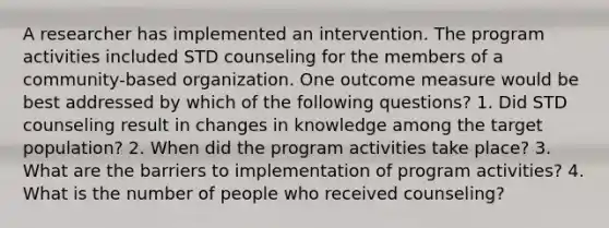 A researcher has implemented an intervention. The program activities included STD counseling for the members of a community-based organization. One outcome measure would be best addressed by which of the following questions? 1. Did STD counseling result in changes in knowledge among the target population? 2. When did the program activities take place? 3. What are the barriers to implementation of program activities? 4. What is the number of people who received counseling?