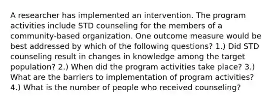 A researcher has implemented an intervention. The program activities include STD counseling for the members of a community-based organization. One outcome measure would be best addressed by which of the following questions? 1.) Did STD counseling result in changes in knowledge among the target population? 2.) When did the program activities take place? 3.) What are the barriers to implementation of program activities? 4.) What is the number of people who received counseling?