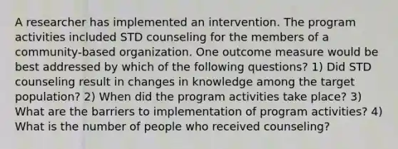 A researcher has implemented an intervention. The program activities included STD counseling for the members of a community-based organization. One outcome measure would be best addressed by which of the following questions? 1) Did STD counseling result in changes in knowledge among the target population? 2) When did the program activities take place? 3) What are the barriers to implementation of program activities? 4) What is the number of people who received counseling?