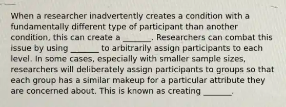 When a researcher inadvertently creates a condition with a fundamentally different type of participant than another condition, this can create a _______. Researchers can combat this issue by using _______ to arbitrarily assign participants to each level. In some cases, especially with smaller sample sizes, researchers will deliberately assign participants to groups so that each group has a similar makeup for a particular attribute they are concerned about. This is known as creating _______.