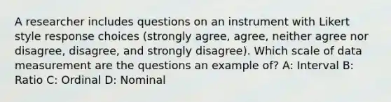 A researcher includes questions on an instrument with Likert style response choices (strongly agree, agree, neither agree nor disagree, disagree, and strongly disagree). Which scale of data measurement are the questions an example of? A: Interval B: Ratio C: Ordinal D: Nominal