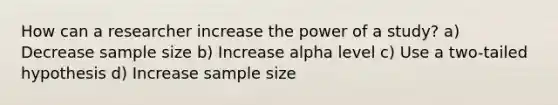 How can a researcher increase the power of a study? a) Decrease sample size b) Increase alpha level c) Use a two-tailed hypothesis d) Increase sample size