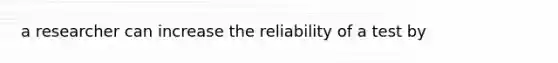 a researcher can increase the reliability of a test by