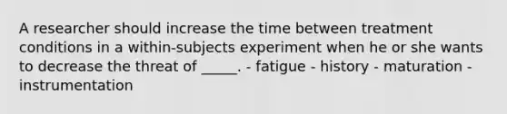 A researcher should increase the time between treatment conditions in a within-subjects experiment when he or she wants to decrease the threat of _____. - fatigue - history - maturation - instrumentation