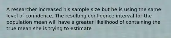 A researcher increased his sample size but he is using the same level of confidence. The resulting confidence interval for the population mean will have a greater likelihood of containing the true mean she is trying to estimate