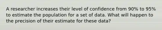 A researcher increases their level of confidence from 90% to 95% to estimate the population for a set of data. What will happen to the precision of their estimate for these data?