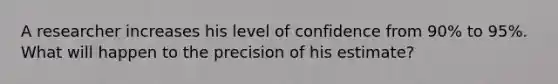 A researcher increases his level of confidence from 90% to 95%. What will happen to the precision of his estimate?