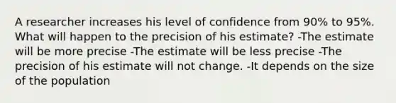 A researcher increases his level of confidence from 90% to 95%. What will happen to the precision of his estimate? -The estimate will be more precise -The estimate will be less precise -The precision of his estimate will not change. -It depends on the size of the population