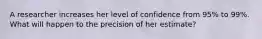 A researcher increases her level of confidence from 95% to 99%. What will happen to the precision of her estimate?