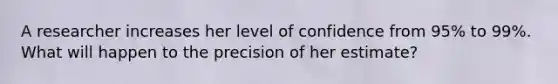 A researcher increases her level of confidence from 95% to 99%. What will happen to the precision of her estimate?