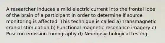 A researcher induces a mild electric current into the frontal lobe of the brain of a participant in order to determine if source monitoring is affected. This technique is called a) Transmagnetic cranial stimulation b) Functional magnetic resonance imagery c) Positron emission tomography d) Neuropsychological testing