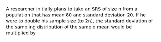 A researcher initially plans to take an SRS of size n from a population that has mean 80 and <a href='https://www.questionai.com/knowledge/kqGUr1Cldy-standard-deviation' class='anchor-knowledge'>standard deviation</a> 20. If he were to double his sample size (to 2n), the standard deviation of the sampling distribution of the sample mean would be multiplied by