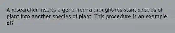 A researcher inserts a gene from a drought-resistant species of plant into another species of plant. This procedure is an example of?