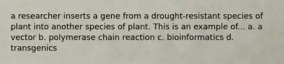 a researcher inserts a gene from a drought-resistant species of plant into another species of plant. This is an example of... a. a vector b. polymerase chain reaction c. bioinformatics d. transgenics