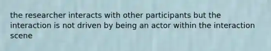 the researcher interacts with other participants but the interaction is not driven by being an actor within the interaction scene