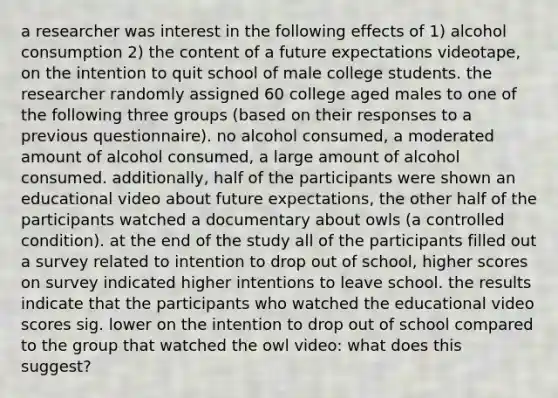 a researcher was interest in the following effects of 1) alcohol consumption 2) the content of a future expectations videotape, on the intention to quit school of male college students. the researcher randomly assigned 60 college aged males to one of the following three groups (based on their responses to a previous questionnaire). no alcohol consumed, a moderated amount of alcohol consumed, a large amount of alcohol consumed. additionally, half of the participants were shown an educational video about future expectations, the other half of the participants watched a documentary about owls (a controlled condition). at the end of the study all of the participants filled out a survey related to intention to drop out of school, higher scores on survey indicated higher intentions to leave school. the results indicate that the participants who watched the educational video scores sig. lower on the intention to drop out of school compared to the group that watched the owl video: what does this suggest?